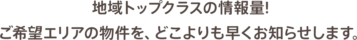 地域トップクラスの情報量! ご希望エリアの物件を、どこよりも早くお知らせします。
